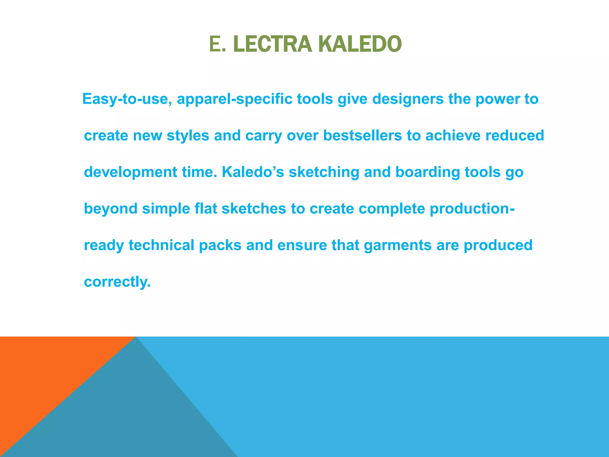 E. LECTRA KALEDO
Easy-to-use, apparel-specific tools give designers the power to
create new styles and carry over bestsellers to achieve reduced
development time. Kaledo’s sketching and boarding tools go
beyond simple flat sketches to create complete production-
ready technical packs and ensure that garments are produced
correctly.
 