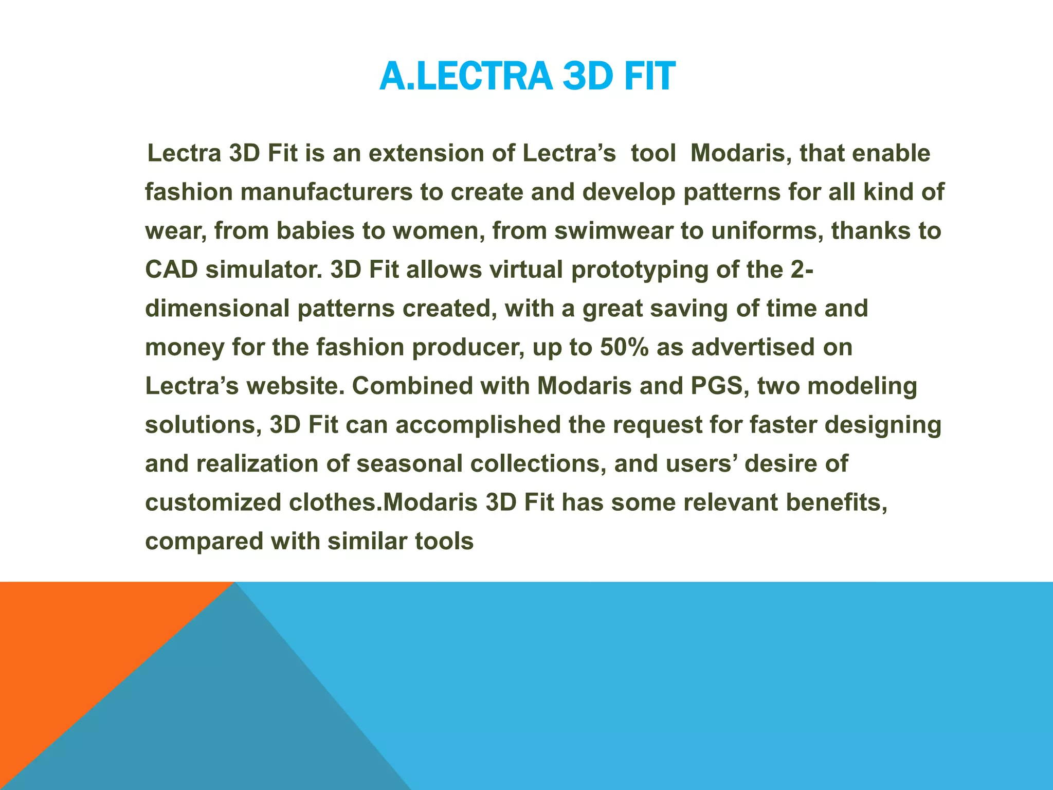 A.LECTRA 3D FIT
Lectra 3D Fit is an extension of Lectra’s tool Modaris, that enable
fashion manufacturers to create and develop patterns for all kind of
wear, from babies to women, from swimwear to uniforms, thanks to
CAD simulator. 3D Fit allows virtual prototyping of the 2-
dimensional patterns created, with a great saving of time and
money for the fashion producer, up to 50% as advertised on
Lectra’s website. Combined with Modaris and PGS, two modeling
solutions, 3D Fit can accomplished the request for faster designing
and realization of seasonal collections, and users’ desire of
customized clothes.Modaris 3D Fit has some relevant benefits,
compared with similar tools
 