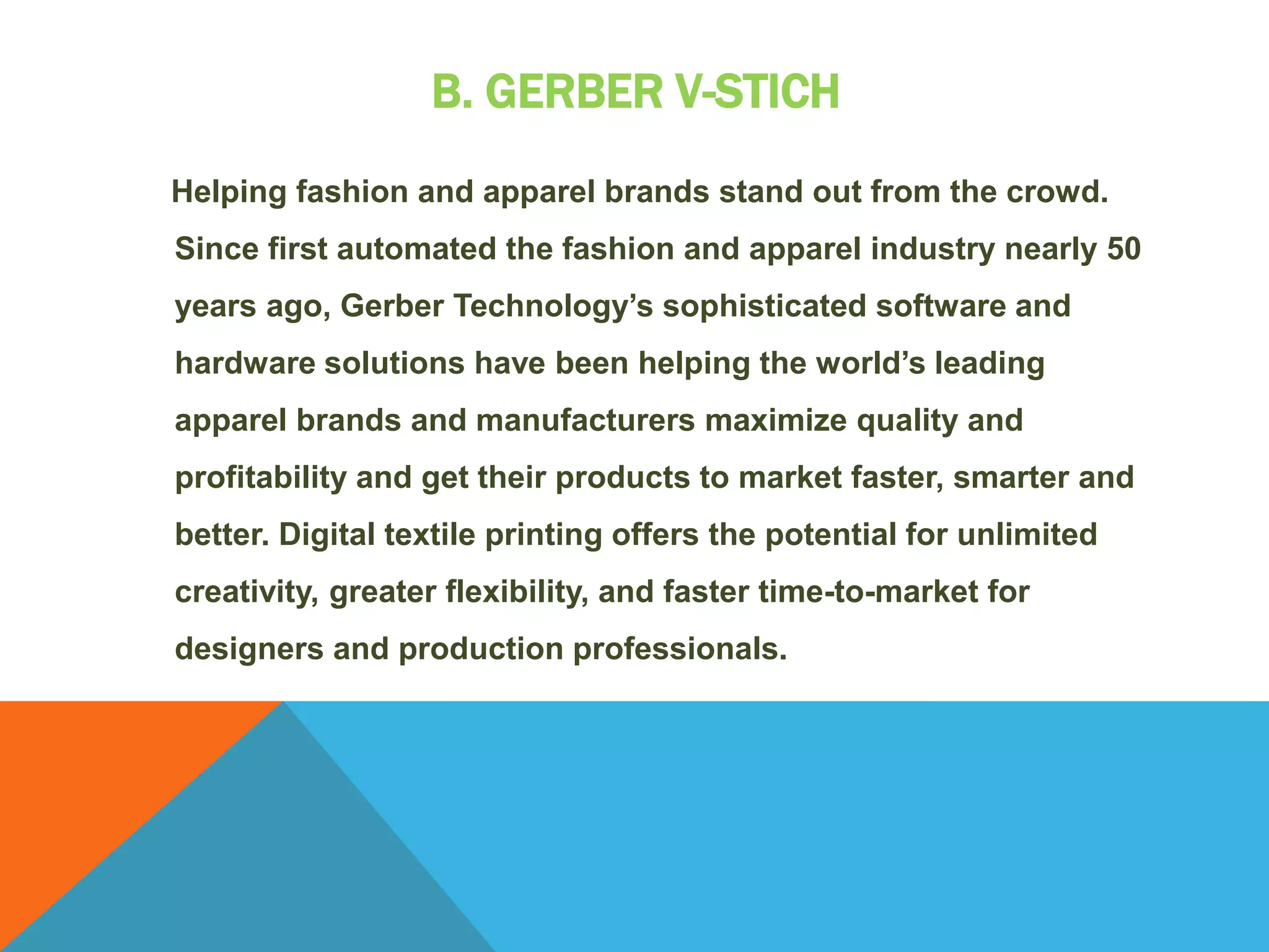 B. GERBER V-STICH
Helping fashion and apparel brands stand out from the crowd.
Since first automated the fashion and apparel industry nearly 50
years ago, Gerber Technology’s sophisticated software and
hardware solutions have been helping the world’s leading
apparel brands and manufacturers maximize quality and
profitability and get their products to market faster, smarter and
better. Digital textile printing offers the potential for unlimited
creativity, greater flexibility, and faster time-to-market for
designers and production professionals.
 