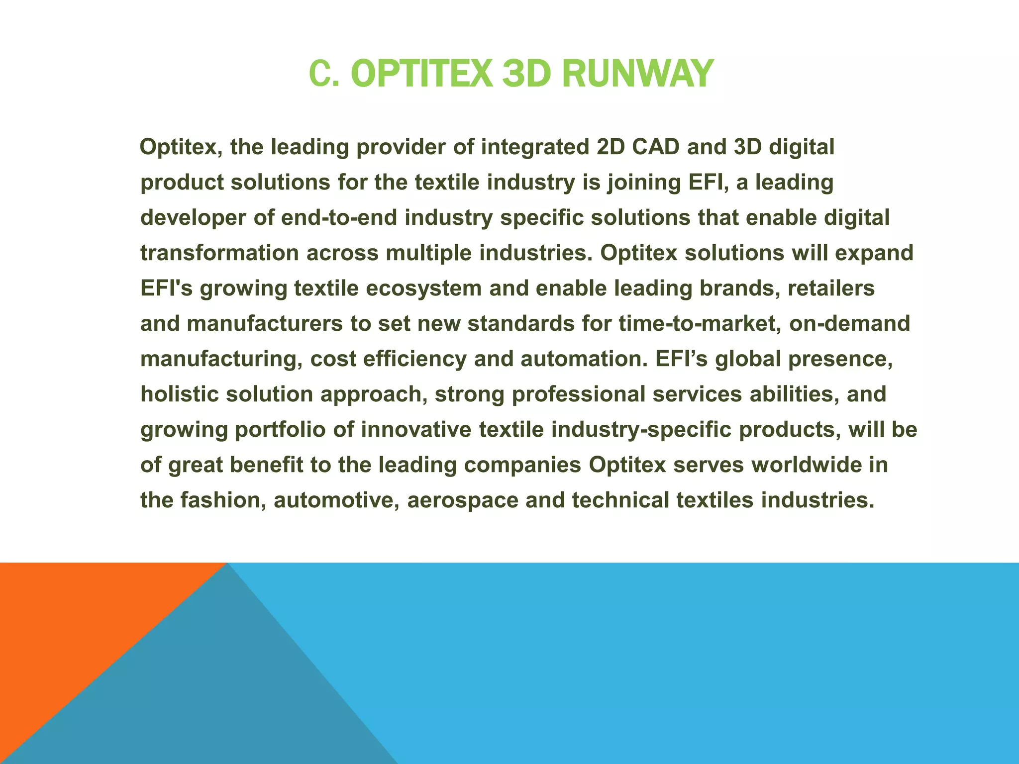 C. OPTITEX 3D RUNWAY
Optitex, the leading provider of integrated 2D CAD and 3D digital
product solutions for the textile industry is joining EFI, a leading
developer of end-to-end industry specific solutions that enable digital
transformation across multiple industries. Optitex solutions will expand
EFI's growing textile ecosystem and enable leading brands, retailers
and manufacturers to set new standards for time-to-market, on-demand
manufacturing, cost efficiency and automation. EFI’s global presence,
holistic solution approach, strong professional services abilities, and
growing portfolio of innovative textile industry-specific products, will be
of great benefit to the leading companies Optitex serves worldwide in
the fashion, automotive, aerospace and technical textiles industries.
 