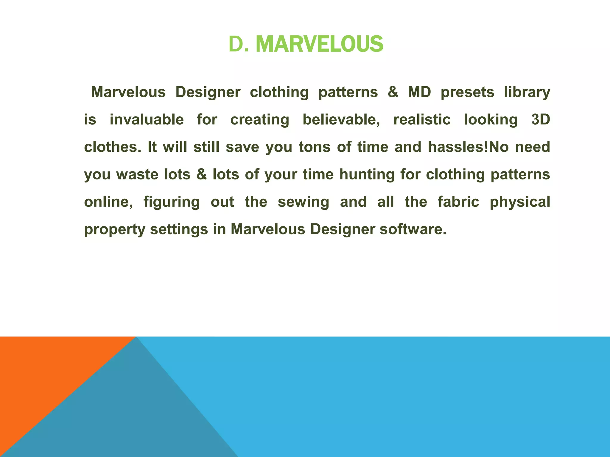 D. MARVELOUS
Marvelous Designer clothing patterns & MD presets library
is invaluable for creating believable, realistic looking 3D
clothes. It will still save you tons of time and hassles!No need
you waste lots & lots of your time hunting for clothing patterns
online, figuring out the sewing and all the fabric physical
property settings in Marvelous Designer software.
 