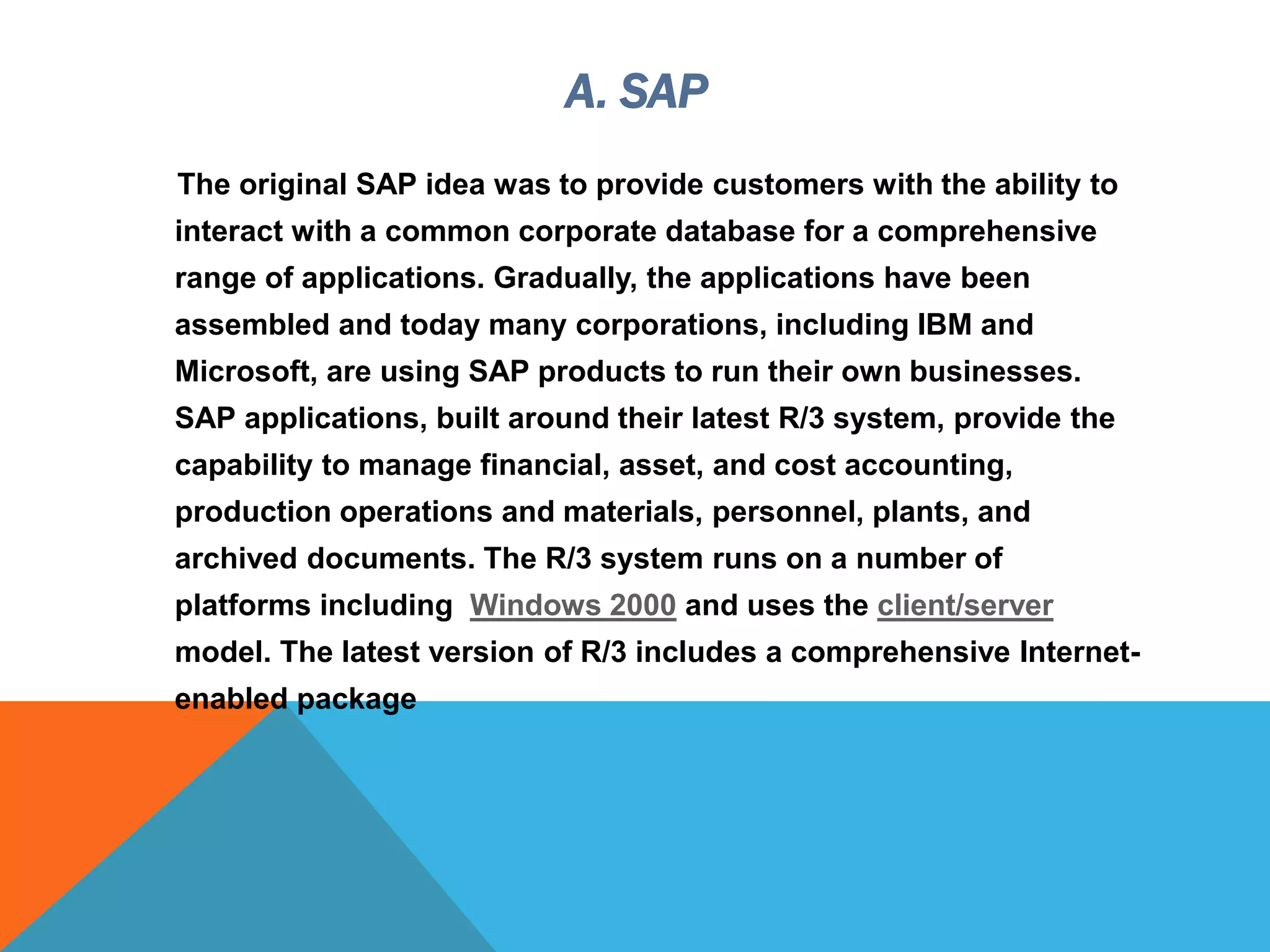 A. SAP
The original SAP idea was to provide customers with the ability to
interact with a common corporate database for a comprehensive
range of applications. Gradually, the applications have been
assembled and today many corporations, including IBM and
Microsoft, are using SAP products to run their own businesses.
SAP applications, built around their latest R/3 system, provide the
capability to manage financial, asset, and cost accounting,
production operations and materials, personnel, plants, and
archived documents. The R/3 system runs on a number of
platforms including Windows 2000 and uses the client/server
model. The latest version of R/3 includes a comprehensive Internet-
enabled package
 
