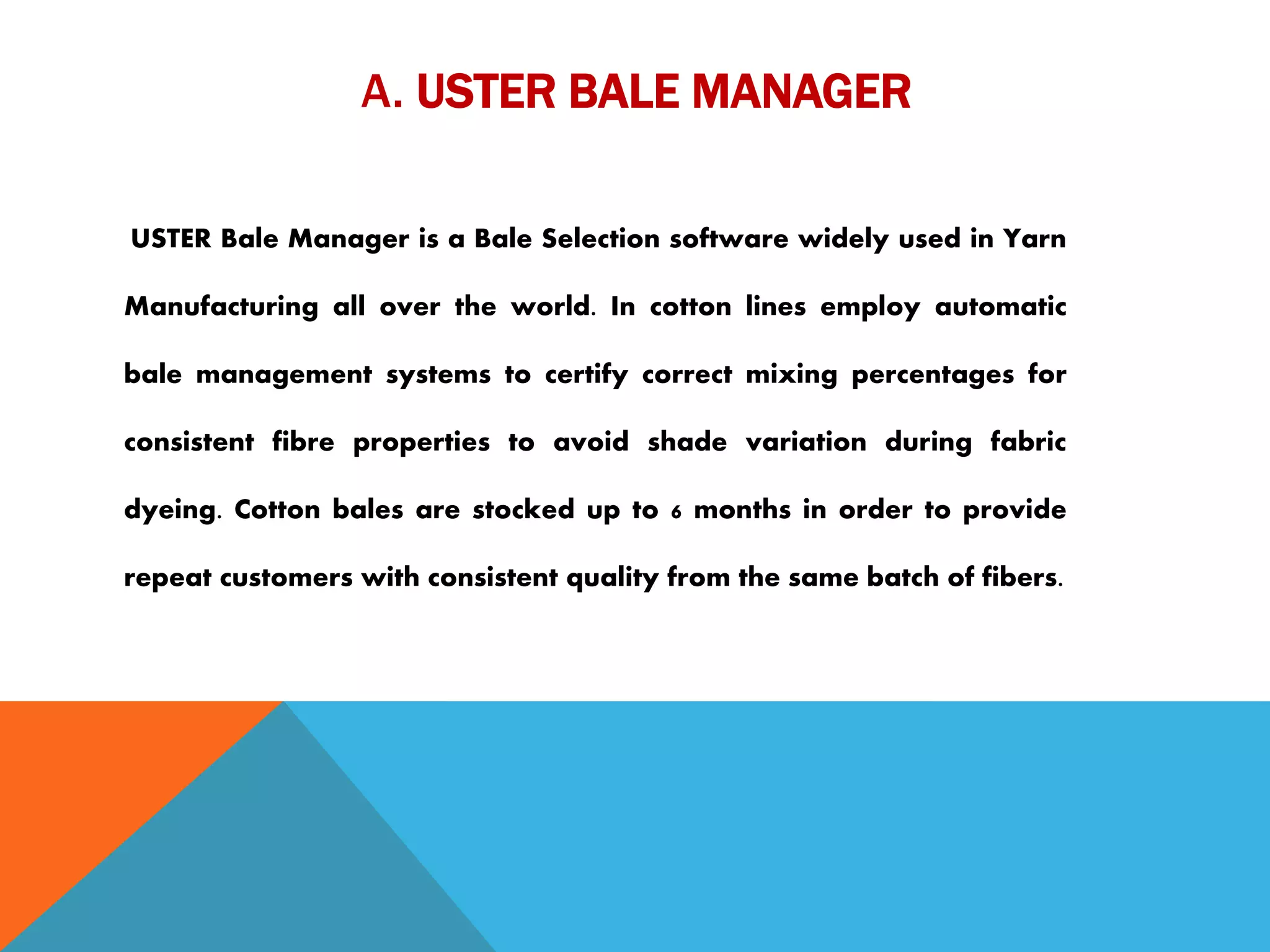 A. USTER BALE MANAGER
USTER Bale Manager is a Bale Selection software widely used in Yarn
Manufacturing all over the world. In cotton lines employ automatic
bale management systems to certify correct mixing percentages for
consistent fibre properties to avoid shade variation during fabric
dyeing. Cotton bales are stocked up to 6 months in order to provide
repeat customers with consistent quality from the same batch of fibers.
 