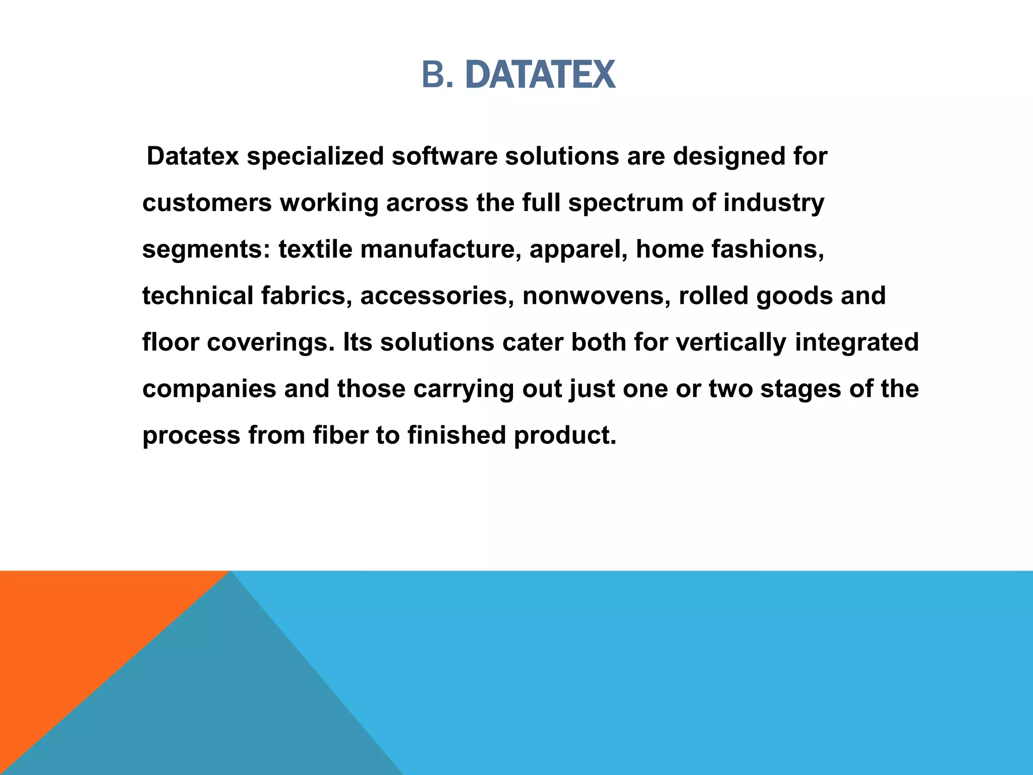 B. DATATEX
Datatex specialized software solutions are designed for
customers working across the full spectrum of industry
segments: textile manufacture, apparel, home fashions,
technical fabrics, accessories, nonwovens, rolled goods and
floor coverings. Its solutions cater both for vertically integrated
companies and those carrying out just one or two stages of the
process from fiber to finished product.
 