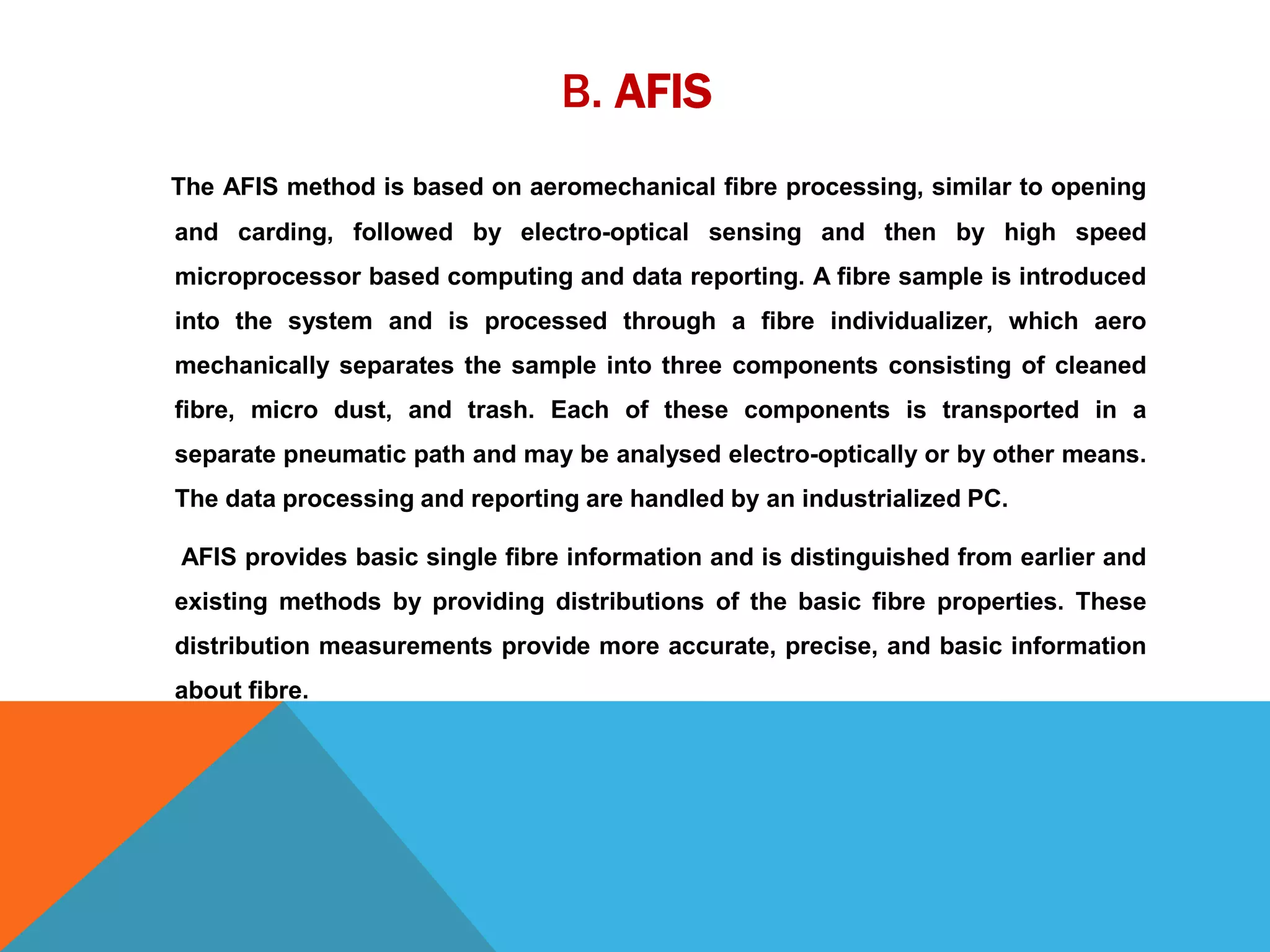 B. AFIS
The AFIS method is based on aeromechanical fibre processing, similar to opening
and carding, followed by electro-optical sensing and then by high speed
microprocessor based computing and data reporting. A fibre sample is introduced
into the system and is processed through a fibre individualizer, which aero
mechanically separates the sample into three components consisting of cleaned
fibre, micro dust, and trash. Each of these components is transported in a
separate pneumatic path and may be analysed electro-optically or by other means.
The data processing and reporting are handled by an industrialized PC.
AFIS provides basic single fibre information and is distinguished from earlier and
existing methods by providing distributions of the basic fibre properties. These
distribution measurements provide more accurate, precise, and basic information
about fibre.
 