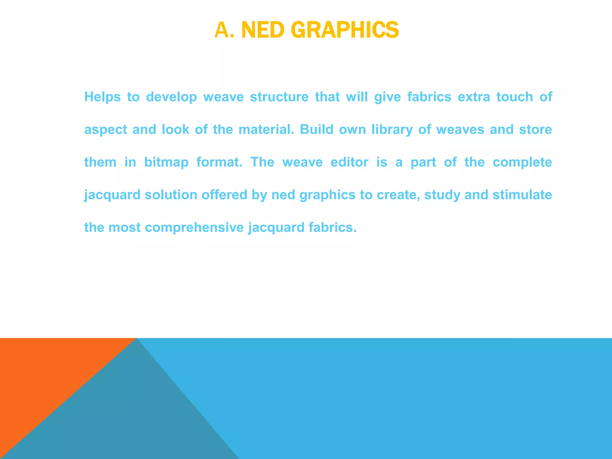 A. NED GRAPHICS
Helps to develop weave structure that will give fabrics extra touch of
aspect and look of the material. Build own library of weaves and store
them in bitmap format. The weave editor is a part of the complete
jacquard solution offered by ned graphics to create, study and stimulate
the most comprehensive jacquard fabrics.
 