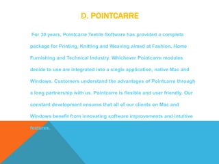 D. POINTCARRE
For 30 years, Pointcarre Textile Software has provided a complete
package for Printing, Knitting and Weaving aimed at Fashion, Home
Furnishing and Technical Industry. Whichever Pointcarre modules
decide to use are integrated into a single application, native Mac and
Windows. Customers understand the advantages of Pointcarre through
a long partnership with us. Pointcarre is flexible and user friendly. Our
constant development ensures that all of our clients on Mac and
Windows benefit from innovating software improvements and intuitive
features.
 
