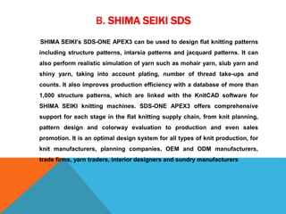 B. SHIMA SEIKI SDS
SHIMA SEIKI's SDS-ONE APEX3 can be used to design flat knitting patterns
including structure patterns, intarsia patterns and jacquard patterns. It can
also perform realistic simulation of yarn such as mohair yarn, slub yarn and
shiny yarn, taking into account plating, number of thread take-ups and
counts. It also improves production efficiency with a database of more than
1,000 structure patterns, which are linked with the KnitCAD software for
SHIMA SEIKI knitting machines. SDS-ONE APEX3 offers comprehensive
support for each stage in the flat knitting supply chain, from knit planning,
pattern design and colorway evaluation to production and even sales
promotion. It is an optimal design system for all types of knit production, for
knit manufacturers, planning companies, OEM and ODM manufacturers,
trade firms, yarn traders, interior designers and sundry manufacturers
 