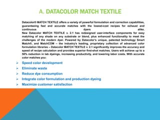 A. DATACOLOR MATCH TEXTILE
Datacolor® MATCH TEXTILE offers a variety of powerful formulation and correction capabilities,
guaranteeing fast and accurate matches with the lowest-cost recipes for exhaust and
continuous dyers alike.
New Datacolor MATCH TEXTILE v. 2.1 has redesigned user-interface components for easy
matching of any shade on any substrate or blend, plus enhanced functionality to meet the
challenges of the modern dyer. Powered by Datacolor’s unique, patented technology Smart
Match®, and MatchCOM – the industry’s leading, proprietary collection of advanced color
formulation libraries – Datacolor MATCH TEXTILE v. 2.1 significantly improves the accuracy and
speed of recipe calculation and provides superior first-shot matches. Users will achieve up to a
50% reduction in lab dyeings, increasing productivity, and lowering labor costs. With accurate
color matches you:
 Speed color development
 Eliminate waste
 Reduce dye consumption
 Integrate color formulation and production dyeing
 Maximize customer satisfaction
 