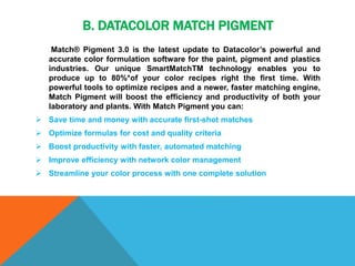B. DATACOLOR MATCH PIGMENT
Match® Pigment 3.0 is the latest update to Datacolor’s powerful and
accurate color formulation software for the paint, pigment and plastics
industries. Our unique SmartMatchTM technology enables you to
produce up to 80%*of your color recipes right the first time. With
powerful tools to optimize recipes and a newer, faster matching engine,
Match Pigment will boost the efficiency and productivity of both your
laboratory and plants. With Match Pigment you can:
 Save time and money with accurate first-shot matches
 Optimize formulas for cost and quality criteria
 Boost productivity with faster, automated matching
 Improve efficiency with network color management
 Streamline your color process with one complete solution
 
