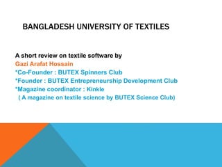 BANGLADESH UNIVERSITY OF TEXTILES
A short review on textile software by
Gazi Arafat Hossain
*Co-Founder : BUTEX Spinners Club
*Founder : BUTEX Entrepreneurship Development Club
*Magazine coordinator : Kinkle
( A magazine on textile science by BUTEX Science Club)
 