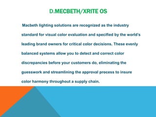 D.MECBETH/XRITE OS
Macbeth lighting solutions are recognized as the industry
standard for visual color evaluation and specified by the world’s
leading brand owners for critical color decisions. These evenly
balanced systems allow you to detect and correct color
discrepancies before your customers do, eliminating the
guesswork and streamlining the approval process to insure
color harmony throughout a supply chain.
 