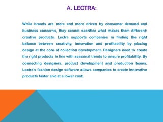 A. LECTRA:
While brands are more and more driven by consumer demand and
business concerns, they cannot sacrifice what makes them different:
creative products. Lectra supports companies in finding the right
balance between creativity, innovation and profitability by placing
design at the core of collection development. Designers need to create
the right products in line with seasonal trends to ensure profitability. By
connecting designers, product development and production teams,
Lectra’s fashion design software allows companies to create innovative
products faster and at a lower cost.
 
