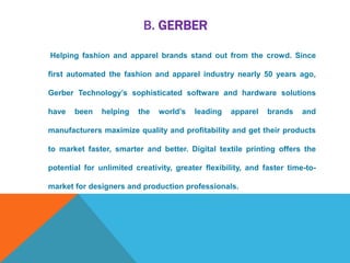 B. GERBER
Helping fashion and apparel brands stand out from the crowd. Since
first automated the fashion and apparel industry nearly 50 years ago,
Gerber Technology’s sophisticated software and hardware solutions
have been helping the world’s leading apparel brands and
manufacturers maximize quality and profitability and get their products
to market faster, smarter and better. Digital textile printing offers the
potential for unlimited creativity, greater flexibility, and faster time-to-
market for designers and production professionals.
 
