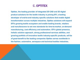 C. OPTITEX
Optitex, the leading provider of integrated 2D CAD and 3D digital
product solutions for the textile industry is joining EFI, a leading
developer of end-to-end industry specific solutions that enable digital
transformation across multiple industries. Optitex solutions will expand
EFI's growing textile ecosystem and enable leading brands, retailers
and manufacturers to set new standards for time-to-market, on-demand
manufacturing, cost efficiency and automation. EFI’s global presence,
holistic solution approach, strong professional services abilities, and
growing portfolio of innovative textile industry-specific products, will be
of great benefit to the leading companies Optitex serves worldwide in
the fashion, automotive, aerospace and technical textiles industries.
 