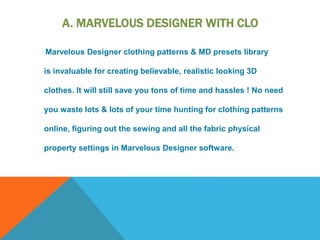 A. MARVELOUS DESIGNER WITH CLO
Marvelous Designer clothing patterns & MD presets library
is invaluable for creating believable, realistic looking 3D
clothes. It will still save you tons of time and hassles ! No need
you waste lots & lots of your time hunting for clothing patterns
online, figuring out the sewing and all the fabric physical
property settings in Marvelous Designer software.
 