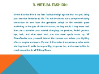 B. VIRTUAL FASHION:
Virtual Fashion Pro is the first fashion design system that lets you bring
your creative fantasies to life. You will be able to run a complete draping
simulation to see how the garments adapt to the model's pose
according to the type of fabrics chosen, as they would if they were real.
You can customize your model changing the posture, facial gesture,
eye, hair, and skin color and you can even apply make up. VF
PhotoStudio puts yourself behind the camera and offers you lighting
effects, angles and zoom. Version 1.0 includes transparency value scale
starting from 0, adds backup utility, progress bar, and a new button to
reset simulation in VF Fitting Room.
 