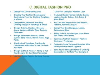 C. DIGITAL FASHION PRO
 Design Your Own Clothing Line
 Creating Your Fashion Drawings and
Illustrations From the Clothing Templates
is a Snap
 Design Men's, Women's and Baby
Clothing Designs + Handbags & Shoes
 Design T-shirts, Hoodies, Dresses,
Jeans, Jackets, Athletic Wear, Couture,
Outerwear
 Design Swimwear, Blouses, All the
Current Style Trends, Denim Jeans, Yoga
Pants
 Hundreds of Templates That Can Be
Customized & Modified To Get The Look
You Want
 Design Outifts & Pieces + Ability to Put
Your Designs On Our Model Templates
 Use Real Digital Fabrics To Show Texture
/ Give Your Designs a Realistic Look
 Featured Digital Fabrics Include: Denim,
Leather, Suede, Cotton, Knit, Prints &
Many More!
 You Can Also Import Your Own Fabrics,
Patterns, Artwork & Logos
 Design Your Own Hangtags, Labels,
Buttons and More
 Ability to Print Your Designs, Save Them,
Edit Them, Email Them
 Become A Fashion Designer / Fashion
Illustrator / Freelancer
 Option to Create Technical Sketches With
the Beyond the Basics Upgrade
 Send Your Clothing Sketches to Clothing
Manufacturers To Make Your Designs d.
 