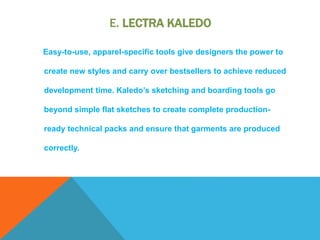 E. LECTRA KALEDO
Easy-to-use, apparel-specific tools give designers the power to
create new styles and carry over bestsellers to achieve reduced
development time. Kaledo’s sketching and boarding tools go
beyond simple flat sketches to create complete production-
ready technical packs and ensure that garments are produced
correctly.
 