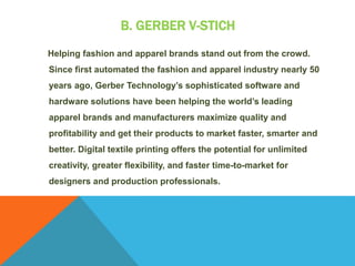 B. GERBER V-STICH
Helping fashion and apparel brands stand out from the crowd.
Since first automated the fashion and apparel industry nearly 50
years ago, Gerber Technology’s sophisticated software and
hardware solutions have been helping the world’s leading
apparel brands and manufacturers maximize quality and
profitability and get their products to market faster, smarter and
better. Digital textile printing offers the potential for unlimited
creativity, greater flexibility, and faster time-to-market for
designers and production professionals.
 