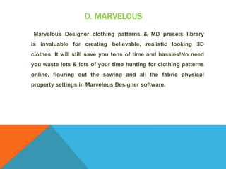 D. MARVELOUS
Marvelous Designer clothing patterns & MD presets library
is invaluable for creating believable, realistic looking 3D
clothes. It will still save you tons of time and hassles!No need
you waste lots & lots of your time hunting for clothing patterns
online, figuring out the sewing and all the fabric physical
property settings in Marvelous Designer software.
 