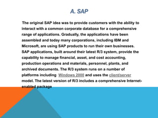 A. SAP
The original SAP idea was to provide customers with the ability to
interact with a common corporate database for a comprehensive
range of applications. Gradually, the applications have been
assembled and today many corporations, including IBM and
Microsoft, are using SAP products to run their own businesses.
SAP applications, built around their latest R/3 system, provide the
capability to manage financial, asset, and cost accounting,
production operations and materials, personnel, plants, and
archived documents. The R/3 system runs on a number of
platforms including Windows 2000 and uses the client/server
model. The latest version of R/3 includes a comprehensive Internet-
enabled package
 