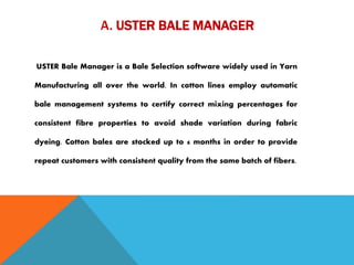 A. USTER BALE MANAGER
USTER Bale Manager is a Bale Selection software widely used in Yarn
Manufacturing all over the world. In cotton lines employ automatic
bale management systems to certify correct mixing percentages for
consistent fibre properties to avoid shade variation during fabric
dyeing. Cotton bales are stocked up to 6 months in order to provide
repeat customers with consistent quality from the same batch of fibers.
 