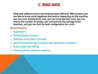 C. RING DATA
Ring data software where spinning becomes efficient! With sensors you
are able to know what happened and what is happening on the machine,
you can save maintenance cost, you can save operator cost, you can
reduce the number of breaks, you can prevent any damage to the
machine, and you can find the best configuration for a mill.
Salient Features
 Automation
 Rationalization of labour
 Doff time is less than 3 minutes
 Gentle removal of cops increases life expectancy of spindles
 Crash proof auto-doffing
 Linking with the upstream machine.
 
