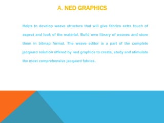 A. NED GRAPHICS
Helps to develop weave structure that will give fabrics extra touch of
aspect and look of the material. Build own library of weaves and store
them in bitmap format. The weave editor is a part of the complete
jacquard solution offered by ned graphics to create, study and stimulate
the most comprehensive jacquard fabrics.
 