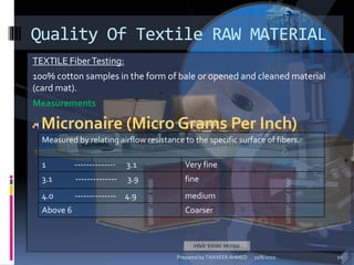 TEXTILE FiberTesting:
100% cotton samples in the form of bale or opened and cleaned material
(card mat).
Measurements
Micronaire (Micro Grams Per Inch)
Quality Of Textile RAW MATERIAL
Measured by relating airflow resistance to the specific surface of fibers.
1 -------------- 3.1 Very fine
3.1 -------------- 3.9 fine
4.0 -------------- 4.9 medium
Above 6 Coarser
11/8/2010 10Prepared by TANVEER AHMED
 