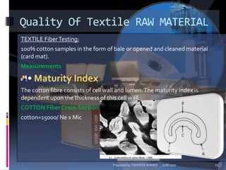 TEXTILE FiberTesting:
100% cotton samples in the form of bale or opened and cleaned material
(card mat).
Measurements
• Maturity Index
The cotton fibre consists of cell wall and lumen.The maturity index is
dependent upon the thickness of this cell wall.
COTTON Fiber Cross-Section
cotton=15000/ Ne x Mic
Quality Of Textile RAW MATERIAL
11/8/2010 11Prepared by TANVEER AHMED
 