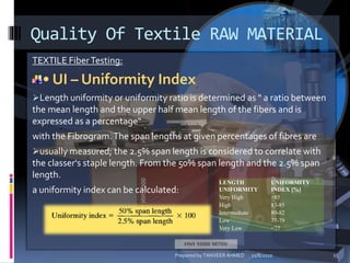 TEXTILE FiberTesting:
• UI – Uniformity Index
Length uniformity or uniformity ratio is determined as " a ratio between
the mean length and the upper half mean length of the fibers and is
expressed as a percentage“
with the Fibrogram.The span lengths at given percentages of fibres are
usually measured; the 2.5% span length is considered to correlate with
the classer's staple length. From the 50% span length and the 2.5% span
length.
a uniformity index can be calculated:
Quality Of Textile RAW MATERIAL
LENGTH
UNIFORMITY
UNIFORMITY
INDEX [%]
Very High >85
High 83-85
Intermediate 80-82
Low 77-79
Very Low <77
11/8/2010 15Prepared by TANVEER AHMED
 