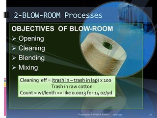 OBJECTIVES OF BLOW-ROOM
 Opening
 Cleaning
 Blending
 Mixing
2-BLOW-ROOM Processes
Cleaning eff = (trash in – trash in lap) x 100
Trash in raw cotton
Count = wt/lenth => like 0.0013 for 14 oz/yd
11/8/2010 17Prepared by TANVEER AHMED
 