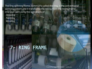 7- RING FRAME
The ring spinning frame, commonly called the ring, is the conventional
spinning system and it transforms the roving from the roving frame
into spun yarn using the operations of:
. Drawing
.Twisting
.Winding
11/8/2010 28Prepared by TANVEER AHMED
 
