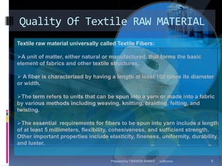 Quality Of Textile RAW MATERIAL
Textile raw material universally called Textile Fibers:
A unit of matter, either natural or manufactured, that forms the basic
element of fabrics and other textile structures.
 A fiber is characterized by having a length at least 100 times its diameter
or width.
The term refers to units that can be spun into a yarn or made into a fabric
by various methods including weaving, knitting, braiding, felting, and
twisting.
The essential requirements for fibers to be spun into yarn include a length
of at least 5 millimeters, flexibility, cohesiveness, and sufficient strength.
Other important properties include elasticity, fineness, uniformity, durability,
and luster.
11/8/2010 6Prepared by TANVEER AHMED
 
