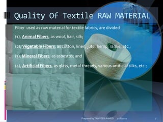 Fiber used as raw material for textile fabrics, are divided
(1), Animal Fibers, as wool, hair, silk;
(2), Vegetable Fibers, as cotton, linen, jute, hemp, ramie, etc.;
(3), Mineral Fibers, as asbestos; and
(4), Artificial Fibers, as glass, metal threads, various artificial silks, etc.;
Quality Of Textile RAW MATERIAL
11/8/2010 7Prepared by TANVEER AHMED
 