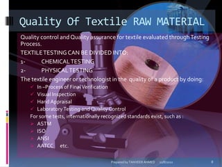 Quality control and Quality assurance for textile evaluated throughTesting
Process.
TEXTILETESTINGCAN BE DIVIDED INTO:
1- CHEMICALTESTING
2- PHYSICALTESTING
The textile engineer or technologist in the quality of a product by doing:
 In –Process of FinalVerification
 Visual Inspection
 Hand Appraisal
 Laboratory Testing and Quality Control
For some tests, internationally recognized standards exist, such as :
 ASTM
 ISO
 ANSI
 AATCC etc.
Quality Of Textile RAW MATERIAL
11/8/2010 8Prepared by TANVEER AHMED
 