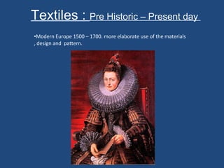 Textiles :  Pre Historic – Present day  Modern Europe 1500 – 1700. more elaborate use of the materials , design and  pattern.  