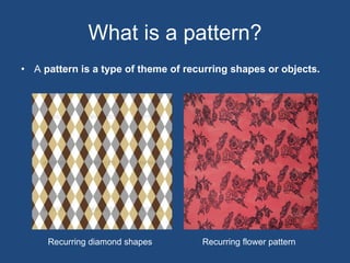What is a pattern? A  pattern is a type of theme of recurring shapes or objects.  Recurring diamond shapes Recurring flower pattern 