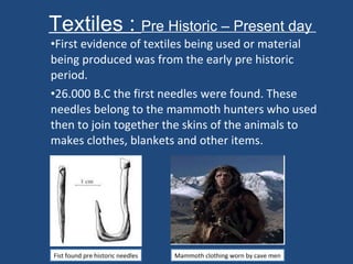 Textiles :  Pre Historic – Present day  First evidence of textiles being used or material being produced was from the early pre historic period. 26.000 B.C the first needles were found. These needles belong to the mammoth hunters who used then to join together the skins of the animals to makes clothes, blankets and other items.  Fist found pre historic needles Mammoth clothing worn by cave men 