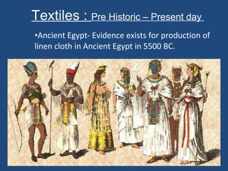 Textiles :  Pre Historic – Present day  Ancient Egypt- Evidence exists for production of linen cloth in Ancient Egypt in 5500 BC. 