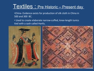 Textiles :  Pre Historic – Present day  China- Evidence exists for production of silk cloth in China in 500 and 300  BC. Used to create elaborate narrow-cuffed, knee-length tunics tied with a sash called Hanfu.  
