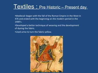 Textiles :  Pre Historic – Present day  Medieval–began with the fall of the Roman Empire in the West in 476 and ended with the beginning on the modern period in the 1400's. Developed a better technique of weaving and the development of dyeing the fabric.  Used urine to turn the fabric yellow.  