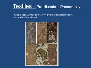 Textiles :  Pre Historic – Present day  Middle ages- 1200 ad to the 1400. greater weaving techniques and introduction of wool.  