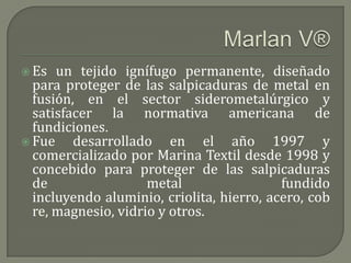  Es  un tejido ignífugo permanente, diseñado
  para proteger de las salpicaduras de metal en
  fusión, en el sector siderometalúrgico y
  satisfacer la normativa americana de
  fundiciones.
 Fue    desarrollado en el año 1997 y
  comercializado por Marina Textil desde 1998 y
  concebido para proteger de las salpicaduras
  de                 metal                 fundido
  incluyendo aluminio, criolita, hierro, acero, cob
  re, magnesio, vidrio y otros.
 