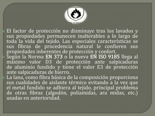  El factor de protección no disminuye tras los lavados y
  sus propiedades permanecen inalterables a lo largo de
  toda la vida del tejido. Las especiales características se
  sus fibras de procedencia natural le confieren sus
  propiedades inherentes de protección y confort.
 Según la Norma EN 373 o la nueva EN ISO 9185 llega al
  máximo valor D3 de protección ante salpicaduras
  de aluminio fundido y tiene el valor E3 de protección
  ante salpicaduras de hierro.
 La lana, como fibra básica de la composición proporciona
  sus cualidades de aislante térmico evitando a la vez que
  el metal fundido se adhiera al tejido, principal problema
  de otras fibras (algodón, poliamidas, ara midas, etc.)
  usadas en anterioridad.
 