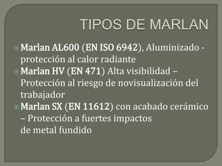  Marlan AL600 (EN ISO 6942), Aluminizado   -
  protección al calor radiante
 Marlan HV (EN 471) Alta visibilidad –
  Protección al riesgo de novisualización del
  trabajador
 Marlan SX (EN 11612) con acabado cerámico
  – Protección a fuertes impactos
  de metal fundido
 
