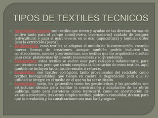    Agrotextiles y pesca son textiles que sirven y ayudan en las diversas formas de
    cultivo tanto para el campo como(vivero, invernaderos) cuidado de bosques
    (silvicultura) y para el mar; viveros en el mar (aquicultura) y también útiles
    para la extracción (pesca).
   Buildtextiles; estos textiles se adaptan al mundo de la construcción, creando
    nuevas formas de creaciones, aunque también podría incluirse las
    construcciones, navales y aeronáuticas, son textiles que los arquitectos diseñan
    para crear plataformas totalmente innovadoras y sorprendentes.
   Clohtextiles; estos textiles se suelen usar para calzado e indumentaria, para
    uso técnico o no, pero que siendo compleja la fabricación de estos textiles, aquí
    también se incluyen las cintas de remate, o refuerzo.
   Ecotextiles; son textiles ecológicos, tanto provenientes del reciclado como
    textiles biodegradables, que tienen en cuenta la degradación para que su
    utilidad se integre en el medio en el que va ha ser utilizado.
   Geotextiles; tanto, los geotextiles como los geosinteticos y las geoceldas son
    estructuras ideadas para facilitar la construcción y adaptación de las obras
    publicas, tanto para carreteras como ferrocarril, como en construcción de
    valsas o colectores, tras estos simples textiles, podemos consolidar, drenar, para
    que la circulación y las canalizaciones sea mas fácil y segura
 