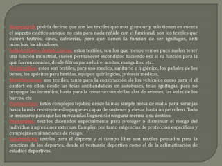    Hometextil; podría decirse que son los textiles que mas glamour y más tienen en cuenta
    el aspecto estético aunque no esta para nada reñido con el funcional, son los textiles que
    cubren teatros, cines, cafeterías, pero que tienen la función de ser ignífugos, anti
    manchas, localizadores,
   Indutextiles o Indutécnicos; estos textiles, son los que menos vemos pues suelen tener
    una función industrial, suelen permanecer escondidos haciendo eso si su función para la
    que fueron creados, desde filtros para el aire, aceites, manguitos, etc..
   Medtextiles; estos son textiles, para uso medico, sanitario e higiénico, los pañales de los
    bebes, los apósitos para heridas, equipos quirúrgicos, prótesis medicas,
   Mobiltécnicos; son textiles, tanto para la construcción de los vehículos como para el el
    confort en ellos, desde las telas antibandalicas en autobuses, telas ignífugas, para no
    propagar los incendios, hasta para la construcción de las alas de aviones, las velas de los
    barcos, etc
   Packtextiles; Estos complejos tejidos; desde la mas simple bolsa de malla para naranjas
    hasta la más resistente eslinga que es capaz de sostener y elevar hasta un petrolero. Todo
    lo necesario para que las mercancías lleguen sin ninguna merma a su destino.
   Protextiles; textiles diseñados especialmente para proteger o disminuir el riesgo del
    individuo a agresiones externas. Cumplen por tanto exigencias de protección especificas y
    complejas en situaciones de riesgo.
   Sportextiles; textiles para el deporte y el tiempo libre son textiles pensados para la
    practicas de los deportes, desde el vestuario deportivo como el de la aclimatización de
    estadios deportivos.
 