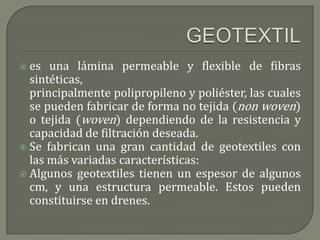  es  una lámina permeable y flexible de fibras
  sintéticas,
  principalmente polipropileno y poliéster, las cuales
  se pueden fabricar de forma no tejida (non woven)
  o tejida (woven) dependiendo de la resistencia y
  capacidad de filtración deseada.
 Se fabrican una gran cantidad de geotextiles con
  las más variadas características:
 Algunos geotextiles tienen un espesor de algunos
  cm, y una estructura permeable. Estos pueden
  constituirse en drenes.
 